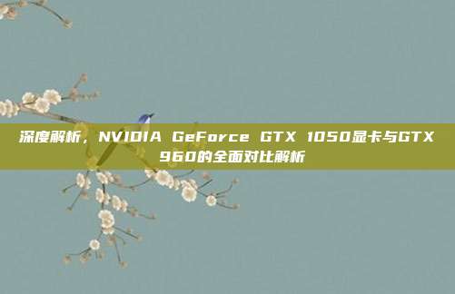 深度解析，NVIDIA GeForce GTX 1050显卡与GTX 960的全面对比解析