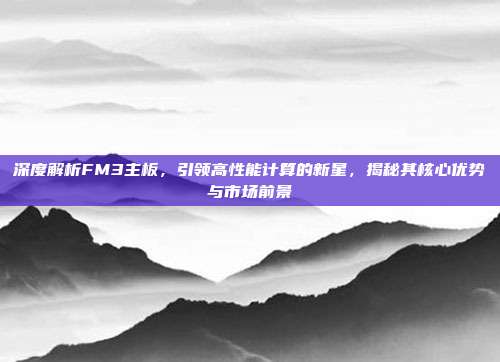 深度解析FM3主板，引领高性能计算的新星，揭秘其核心优势与市场前景