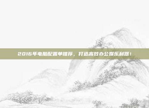 2016年电脑配置单推荐，打造高效办公娱乐利器！