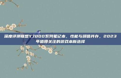 深度评测联想Y7000系列笔记本，性能与颜值并存，2023年值得关注的游戏本新选择