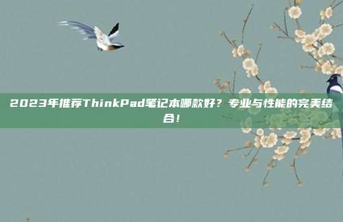 2023年推荐ThinkPad笔记本哪款好？专业与性能的完美结合！