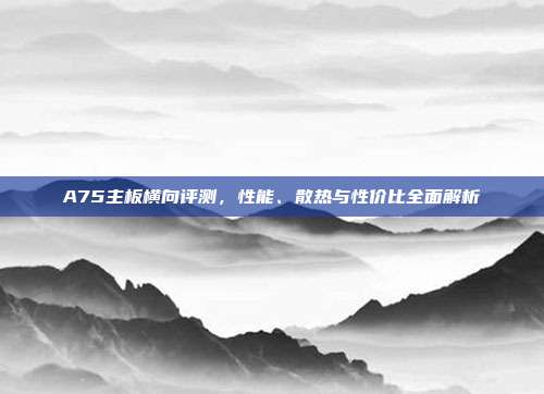 A75主板横向评测，性能、散热与性价比全面解析