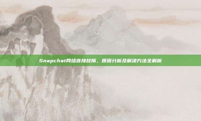 Snapchat网络连接故障，原因分析及解决方法全解析