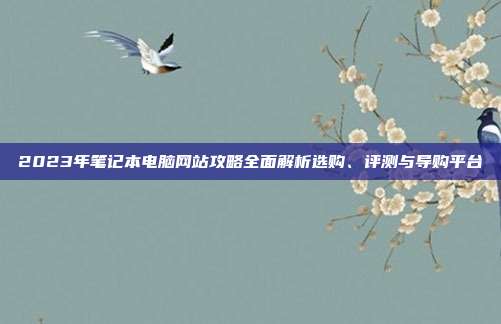 2023年笔记本电脑网站攻略全面解析选购、评测与导购平台