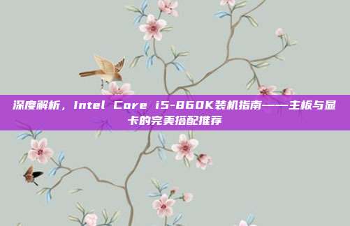 深度解析，Intel Core i5-860K装机指南——主板与显卡的完美搭配推荐