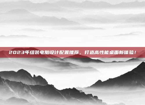 2023年组装电脑设计配置推荐，打造高性能桌面新体验！