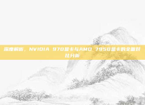 深度解析，NVIDIA 970显卡与AMD 7950显卡的全面对比分析