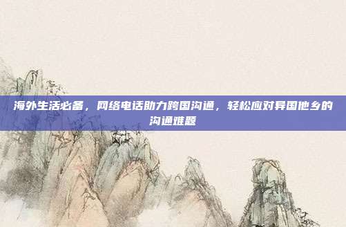 海外生活必备，网络电话助力跨国沟通，轻松应对异国他乡的沟通难题