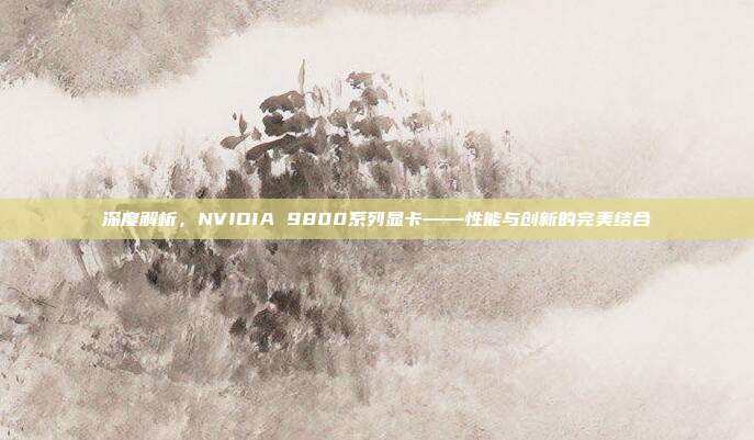 深度解析，NVIDIA 9800系列显卡——性能与创新的完美结合