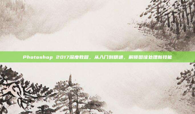 Photoshop 2017深度教程，从入门到精通，解锁图像处理新技能