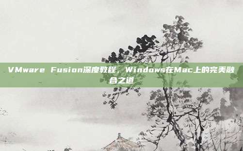 VMware Fusion深度教程，Windows在Mac上的完美融合之道