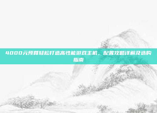 4000元预算轻松打造高性能游戏主机，配置攻略详解及选购指南