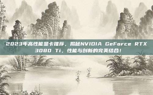 2023年高性能显卡推荐，揭秘NVIDIA GeForce RTX 3080 Ti，性能与创新的完美结合！