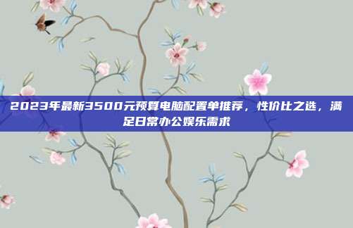 2023年最新3500元预算电脑配置单推荐，性价比之选，满足日常办公娱乐需求