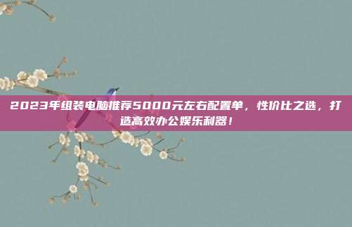 2023年组装电脑推荐5000元左右配置单，性价比之选，打造高效办公娱乐利器！