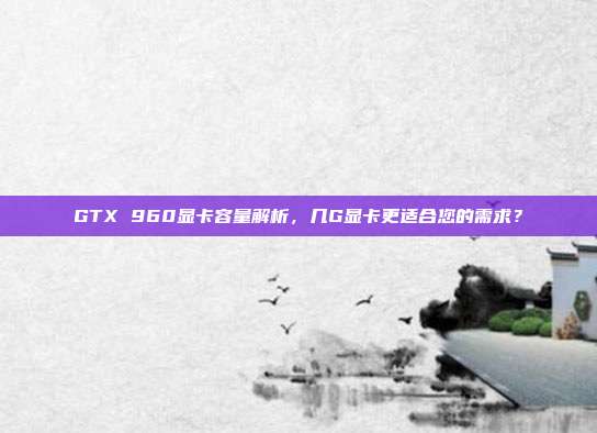 GTX 960显卡容量解析，几G显卡更适合您的需求？