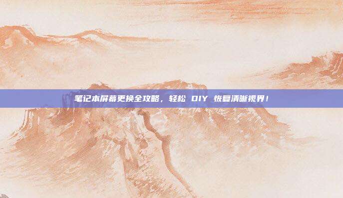 笔记本屏幕更换全攻略，轻松 DIY 恢复清晰视界！